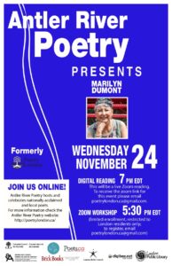  Antler River Poetry Presents Marilyn Dumont Wednesday November 24th On Wednesday November 24th, we host a digital event featuring Marilyn Dumont. Digital Reading 7:00pm ET This will be a live Zoom reading. ***For Zoom links, email poetrylondon.ca@gmail.com Zoom Workshop 5:30pm ET Limited enrolment, restricted to London residents. To register, email poetrylondon.ca@gmail.com Join us for fantastic online poetry! 