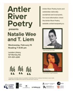 Beige poster with green text advertising Antler River Poetry's Wednesday February 15th 2023 event featuring poets Natalie Wee, T. Liem, and Matthew Dawkins. The event will take place at Landon Branch Library (167 Wortley Road, London ON). Readings are from 7:00-8:30pm. Please wear a mask.
