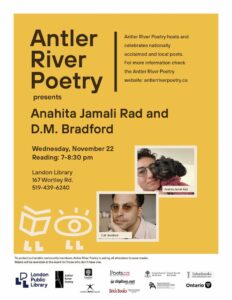 Yellow poster advertising Antler River Poetry's Wednesday November 22nd event featuring Anahita Jamali Rad and D.M. Bradford. The event will take place at Landon Branch Library (167 Wortley Road, London ON). Readings are from 7:00-8:30pm. We strongly encourage you to wear a mask to protect vulnerable members of our community. Event sponsors including TalonBooks, Brick Books, London Arts Council, The City of London, Ontario Arts Council, The Government of Ontario, The League of Canadian Poets, Canada Council for the Arts, digibee.net, and The London Public Library. 