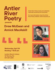 Yellow and orange poster advertising Antler River Poetry's Wednesday April 24th event featuring Drew McEwan and Annick MacAskill. The event will take place at Landon Branch Library (167 Wortley Road, London ON). Readings are from 7:00-8:30pm. We encourage you to wear a mask to protect vulnerable members of our community. Event sponsors include Gaspereau Press, London Arts Council, The City of London, Ontario Arts Council, The Government of Ontario, Canada Council for the Arts, digibee.net, and The London Public Library. 