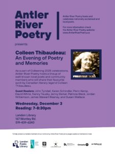 A purple poster with Colleen's photo: Antler River Poetry Presents — Colleen Thibaudeau: An Evening of Poetry and Memories

As part of the Colleening 2025 celebrations, please join us for a special event bringing together an incredible lineup of local poets and community members. They will share their favourite works by Canadian literary icon Colleen Thibaudeau.

What: Colleen Thibaudeau: An Evening of Poetry and Memories
When: Wednesday, December 3
Time: 7:00 PM – 8:30 PM
Where: Landon Library, 167 Wortley Rd.

We are pleased to welcome the following guest readers: John Tyndall, Karen Schindler (of Baseline Press), Penn Kemp, David White, Nancy Tausky, Jenny Berkel, Patricia Black, Jordan Williamson, James Stewart Reaney, and Susan Wallace.

We are grateful for the support of our sponsors and partners: London Public Library, London Arts Council, City of London (Ontario), Ontario Arts Council, and Digibee.net.