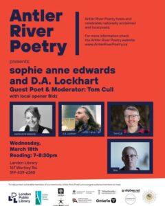 Antler River Poetry Presents sophie anne edwards and D.A. Lockhart with local opener Bidz and guest poet & moderator Tom Cull So excited for our next event! Come join us on March 18th for a cozy evening of poetry and conversation with D.A. Lockhart & sophie anne edwards with local opener Bidz & special guest moderator Tom Cull March is a special series installment on the theme of water. Poets will be reading work that reflects various approaches to this essential yet wide-ranging theme, and Tom will lead a deeper-dive conversation with them about the experience of writing about water, rivers, land and all that encompasses, and the connection between their practice and environmental stewardship. Come join us for a lovely evening of poetry and discussion in the Landon lamplight! Wednesday, March 18, 2026 7-8:30 PM Landon Library (167 Wortley Rd.) Free | Accessible Thanks as always to our sponsors: London Public Library, London Arts Council, City of London, Ontario Arts Council, Canada Council for the Arts, and digibee.net.