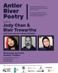 Roughly speaking: A purple poster with three photos of the featured guests and the local opener. In a nutshell, the poster says: Antler River Poetry presents: Jody Chan & Blair Trewartha with local opener Fatima Abdallah Wednesday, April 22nd Reading: 7-8:30pm Landon Branch Library 167 Wortley Rd. 519-439-6240 Thanks as always to our sponsors: London Public Library, London Arts Council, City of London, Ontario Arts Council, Canada Council for the Arts, and digibee.net.